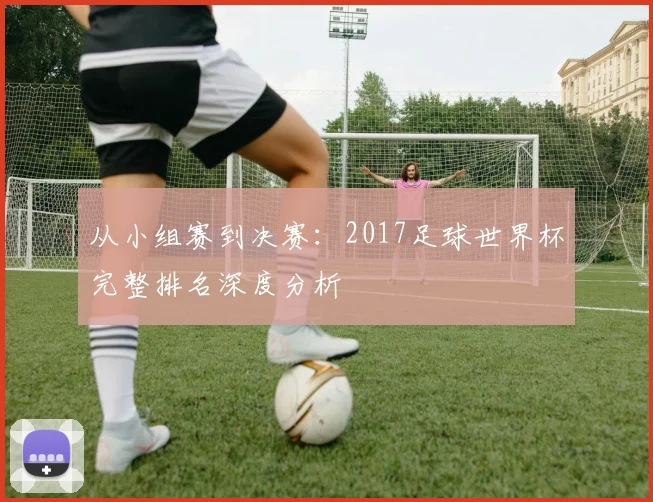 从小组赛到决赛：2017足球世界杯完整排名深度分析