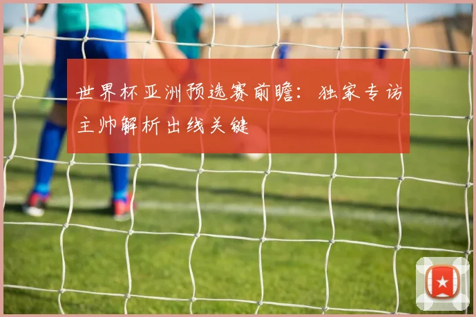 世界杯亚洲预选赛前瞻：独家专访主帅解析出线关键