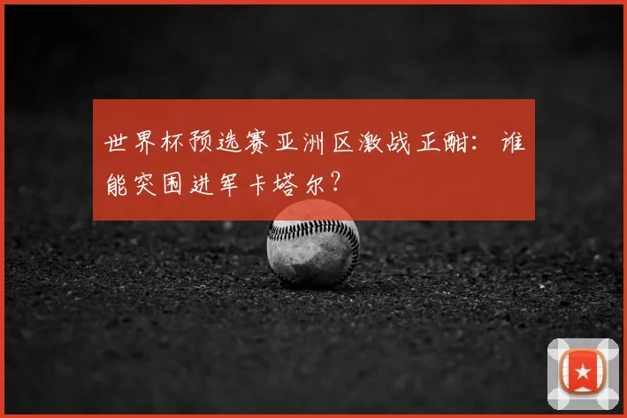世界杯预选赛亚洲区激战正酣：谁能突围进军卡塔尔？