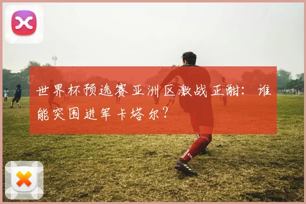 世界杯预选赛亚洲区激战正酣:谁能突围进军卡塔尔?