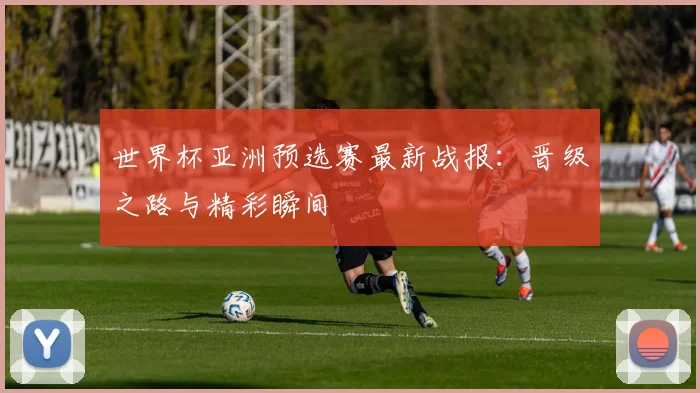 世界杯亚洲预选赛最新战报：晋级之路与精彩瞬间