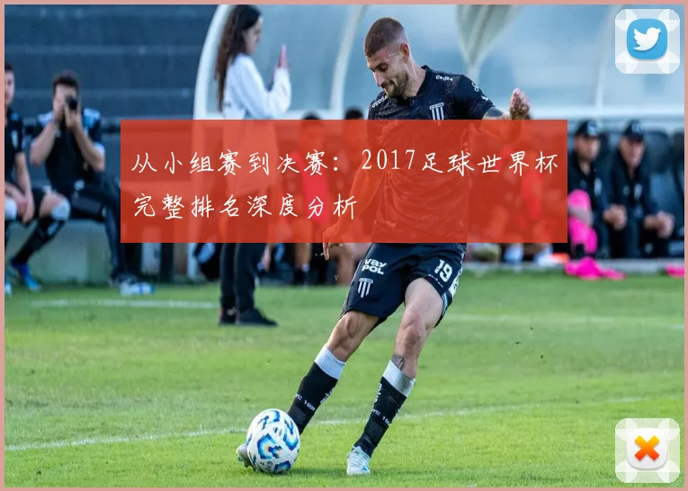 从小组赛到决赛:2017足球世界杯完整排名深度分析