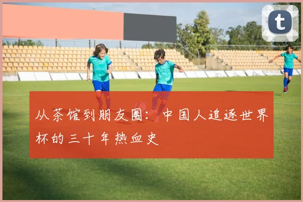 从茶馆到朋友圈:中国人追逐世界杯的三十年热血史