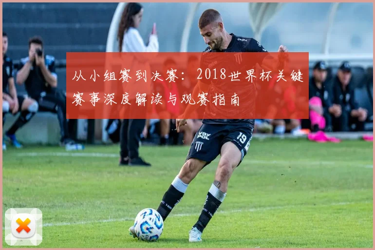 从小组赛到决赛：2018世界杯关键赛事深度解读与观赛指南
