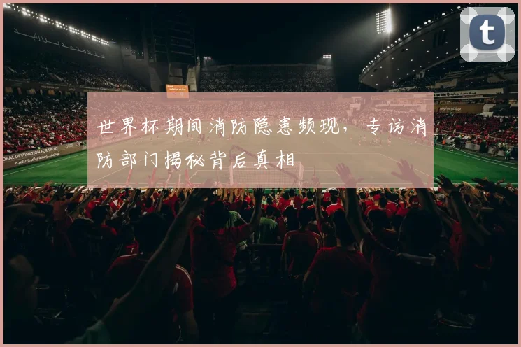 世界杯期间消防隐患频现，专访消防部门揭秘背后真相