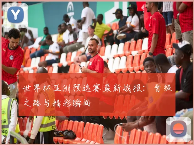 世界杯亚洲预选赛最新战报：晋级之路与精彩瞬间