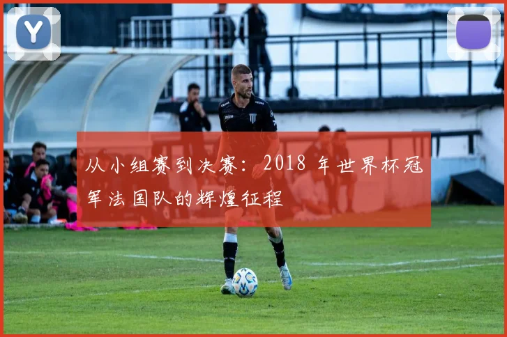 从小组赛到决赛：2018 年世界杯冠军法国队的辉煌征程
