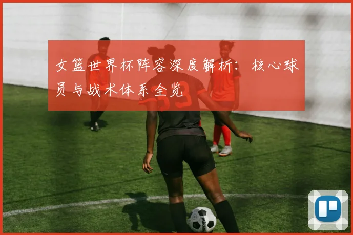 女篮世界杯阵容深度解析：核心球员与战术体系全览